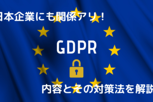 日本企業にも関係アリ！GDPRの内容とその対策法を解説