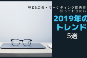 Web広告・マーケティング関係者は知っておきたい!2019年のトレンド【5選】