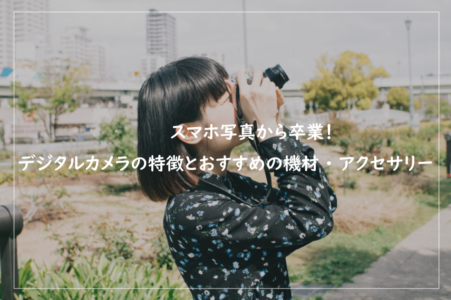 【第10回】スマホ写真から卒業！デジタルカメラの特徴と一緒に買いたい機材・アクセサリー