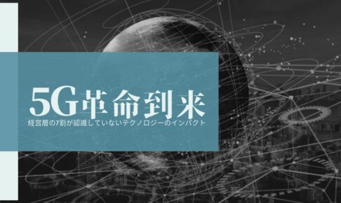 【5G革命到来】経営層の7割が認識していないテクノロジーのインパクト
