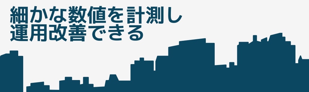 細かな数値を計測し、運用改善できる