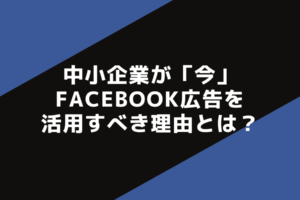 中小企業が「今」Facebook広告を活用すべき理由とは？