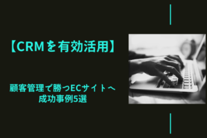 【CRMを有効活用】顧客管理で勝つECサイトへ｜成功事例5選
